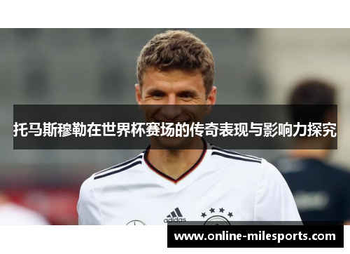 托马斯穆勒在世界杯赛场的传奇表现与影响力探究