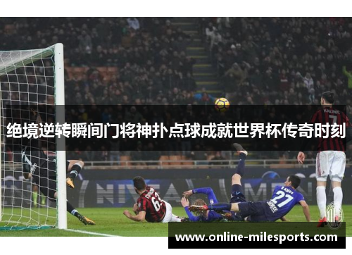 绝境逆转瞬间门将神扑点球成就世界杯传奇时刻
