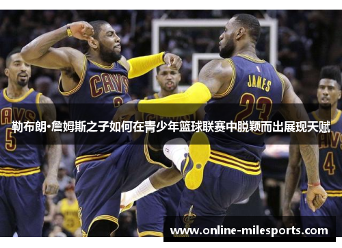 勒布朗·詹姆斯之子如何在青少年篮球联赛中脱颖而出展现天赋