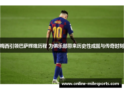 梅西引领巴萨辉煌历程 为俱乐部带来历史性成就与传奇时刻