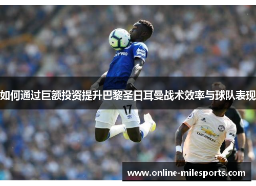 如何通过巨额投资提升巴黎圣日耳曼战术效率与球队表现