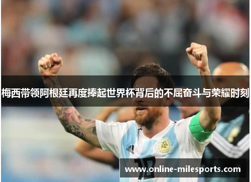 梅西带领阿根廷再度捧起世界杯背后的不屈奋斗与荣耀时刻