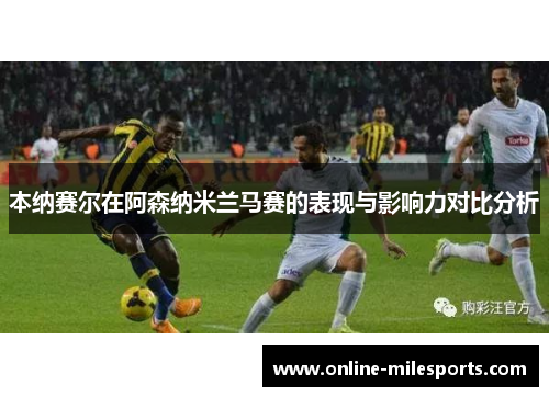 本纳赛尔在阿森纳米兰马赛的表现与影响力对比分析