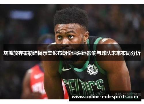 灰熊放弃霍勒迪揭示杰伦布朗价值深远影响与球队未来布局分析