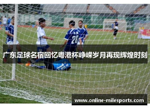 广东足球名宿回忆粤港杯峥嵘岁月再现辉煌时刻