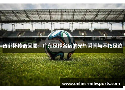 省港杯传奇回顾：广东足球名宿的光辉瞬间与不朽足迹